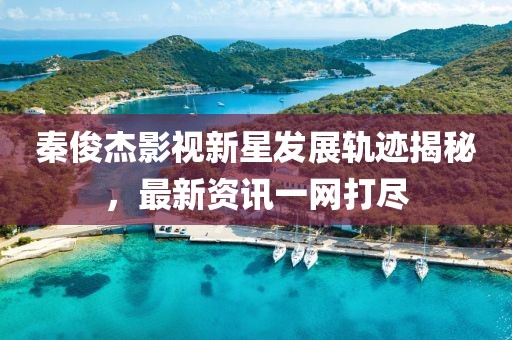 秦俊杰影视新星发展轨迹揭秘，最新资讯一网打尽