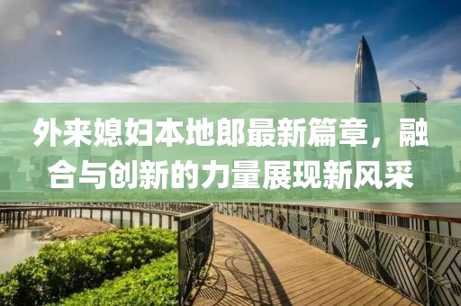 外来媳妇本地郎最新篇章，融合与创新的力量展现新风采