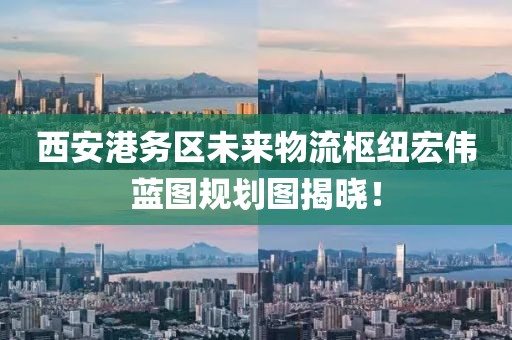 西安港务区未来物流枢纽宏伟蓝图规划图揭晓！