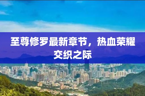 至尊修罗最新章节，热血荣耀交织之际