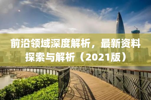 前沿领域深度解析，最新资料探索与解析（2021版）