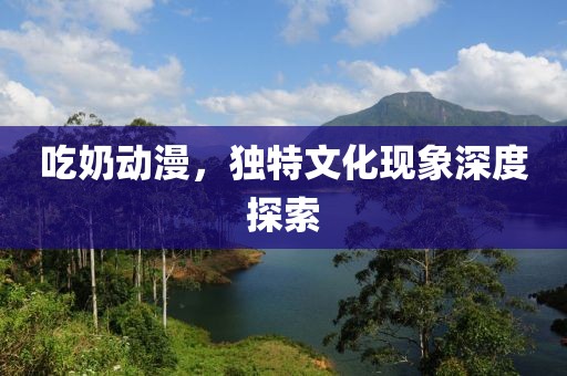 吃奶动漫，独特文化现象深度探索