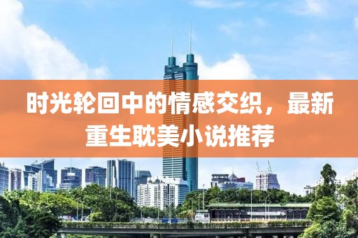 时光轮回中的情感交织，最新重生耽美小说推荐
