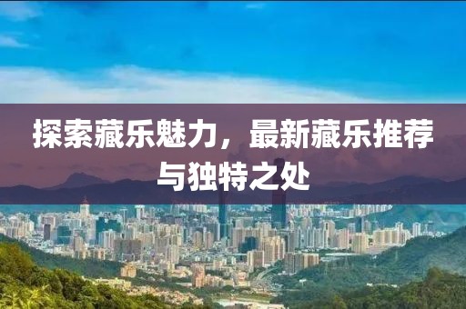 探索藏乐魅力，最新藏乐推荐与独特之处