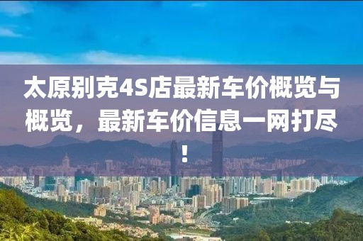 太原别克4S店最新车价概览与概览，最新车价信息一网打尽！