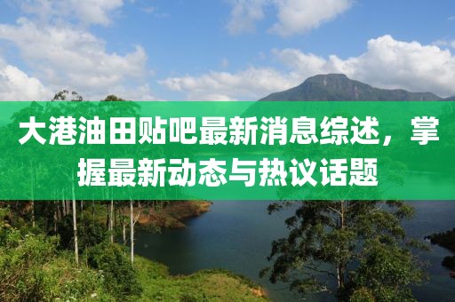 大港油田贴吧最新消息综述，掌握最新动态与热议话题