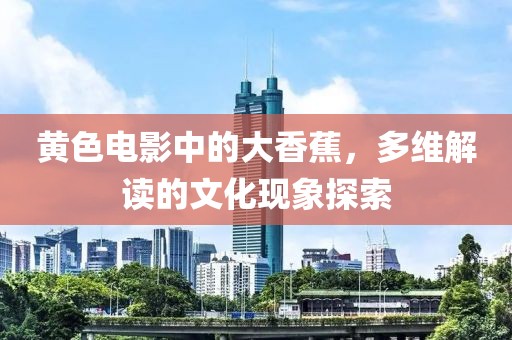 黄色电影中的大香蕉，多维解读的文化现象探索