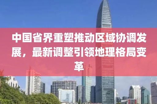 中国省界重塑推动区域协调发展，最新调整引领地理格局变革
