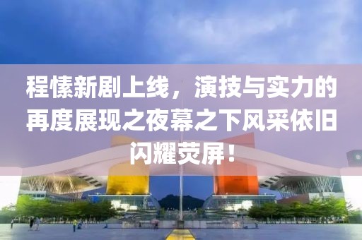 程愫新剧上线，演技与实力的再度展现之夜幕之下风采依旧闪耀荧屏！
