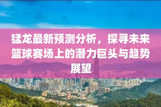 猛龙最新预测分析，探寻未来篮球赛场上的潜力巨头与趋势展望