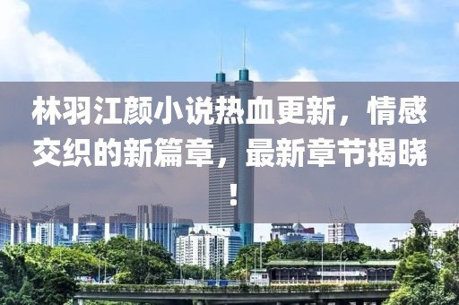 林羽江颜小说热血更新，情感交织的新篇章，最新章节揭晓！