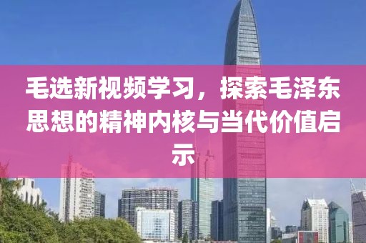 毛选新视频学习，探索毛泽东思想的精神内核与当代价值启示