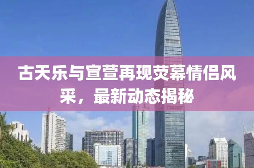 古天乐与宣萱再现荧幕情侣风采，最新动态揭秘