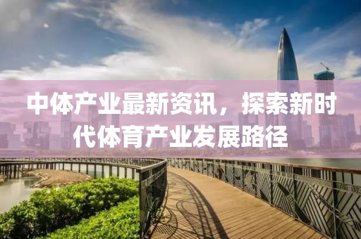 中体产业最新资讯，探索新时代体育产业发展路径