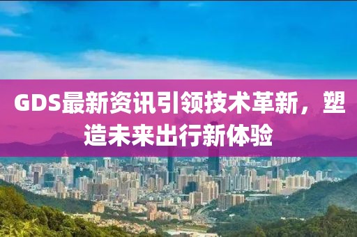 GDS最新资讯引领技术革新，塑造未来出行新体验