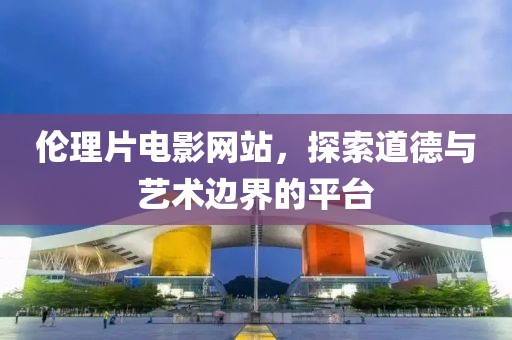 伦理片电影网站，探索道德与艺术边界的平台
