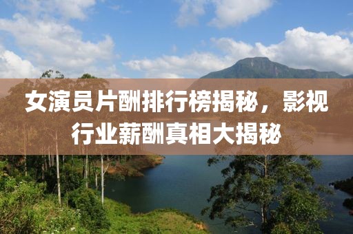 女演员片酬排行榜揭秘，影视行业薪酬真相大揭秘