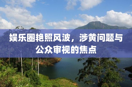 娱乐圈艳照风波，涉黄问题与公众审视的焦点