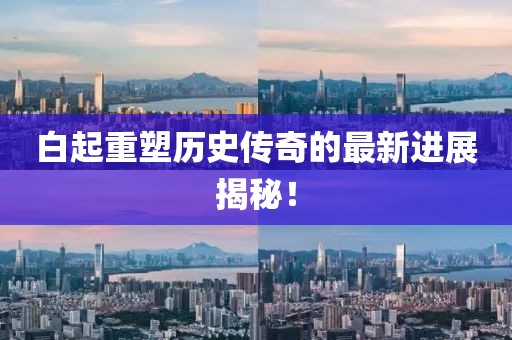 白起重塑历史传奇的最新进展揭秘！