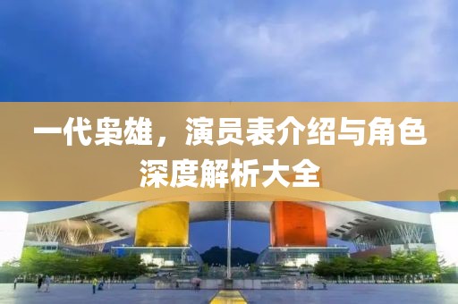 一代枭雄，演员表介绍与角色深度解析大全