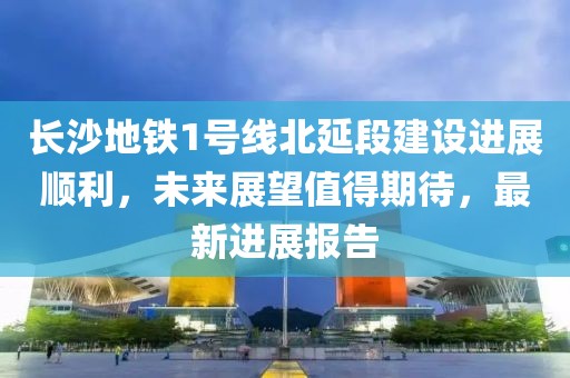 长沙地铁1号线北延段建设进展顺利，未来展望值得期待，最新进展报告