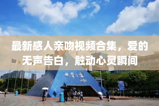 最新感人亲吻视频合集，爱的无声告白，触动心灵瞬间