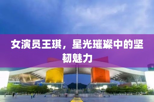 女演员王琪，星光璀璨中的坚韧魅力