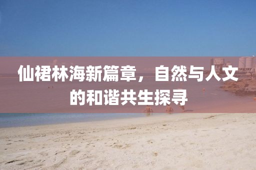 仙裙林海新篇章，自然与人文的和谐共生探寻