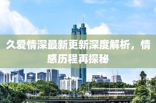 久爱情深最新更新深度解析，情感历程再探秘