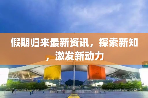 假期归来最新资讯，探索新知，激发新动力
