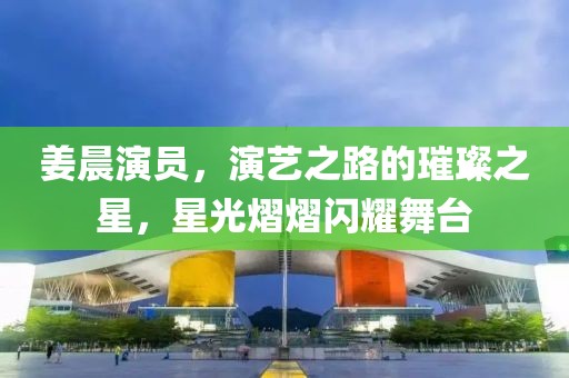 姜晨演员，演艺之路的璀璨之星，星光熠熠闪耀舞台