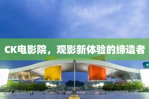 CK电影院，观影新体验的缔造者