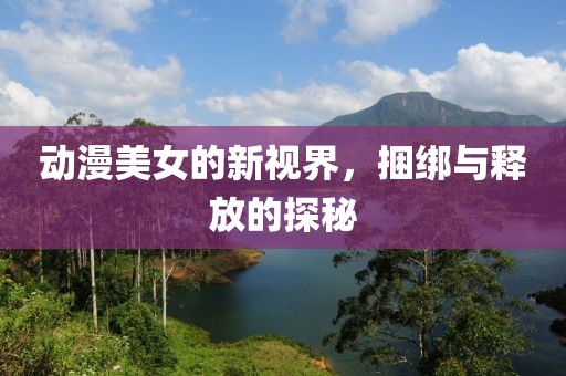 动漫美女的新视界，捆绑与释放的探秘