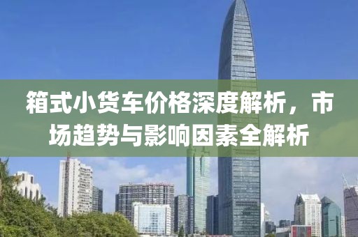 箱式小货车价格深度解析，市场趋势与影响因素全解析