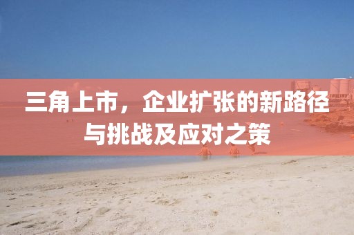 三角上市，企业扩张的新路径与挑战及应对之策