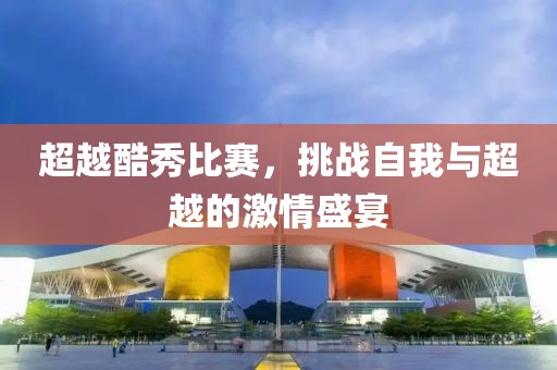 超越酷秀比赛，挑战自我与超越的激情盛宴