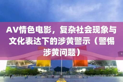 AV情色电影，复杂社会现象与文化表达下的涉黄警示（警惕涉黄问题）