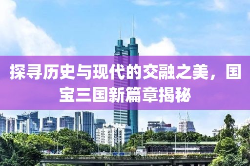 探寻历史与现代的交融之美，国宝三国新篇章揭秘