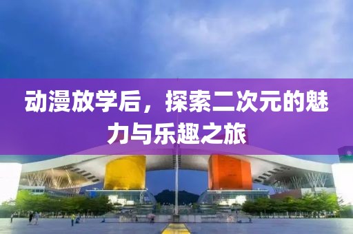 动漫放学后，探索二次元的魅力与乐趣之旅