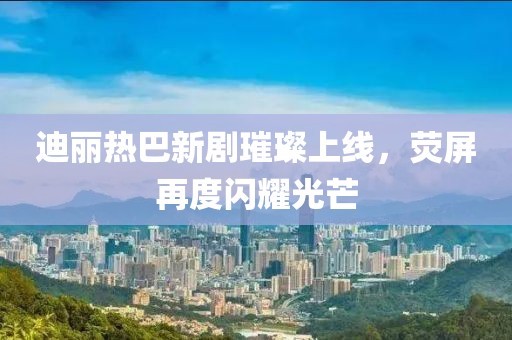 迪丽热巴新剧璀璨上线，荧屏再度闪耀光芒
