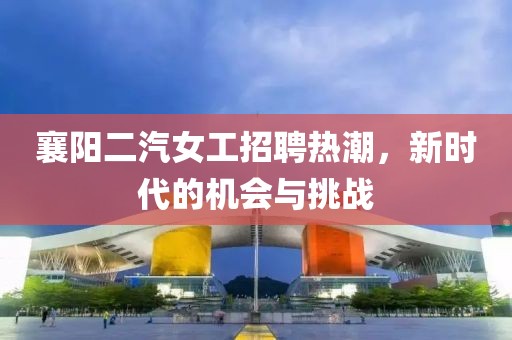 襄阳二汽女工招聘热潮，新时代的机会与挑战