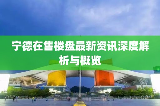 宁德在售楼盘最新资讯深度解析与概览