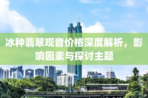 冰种翡翠观音价格深度解析，影响因素与探讨主题
