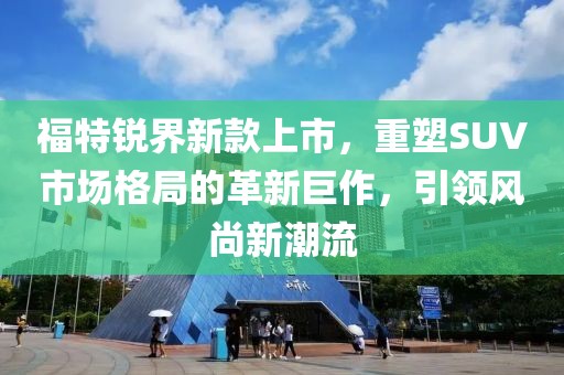 福特锐界新款上市，重塑SUV市场格局的革新巨作，引领风尚新潮流