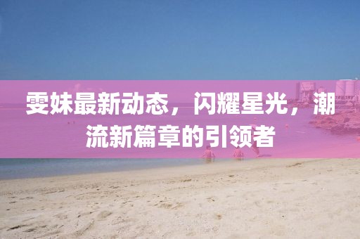 雯妹最新动态，闪耀星光，潮流新篇章的引领者