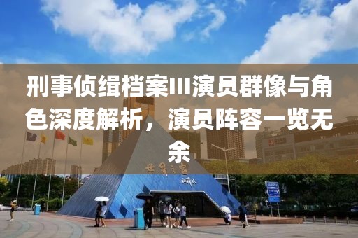 刑事侦缉档案III演员群像与角色深度解析，演员阵容一览无余