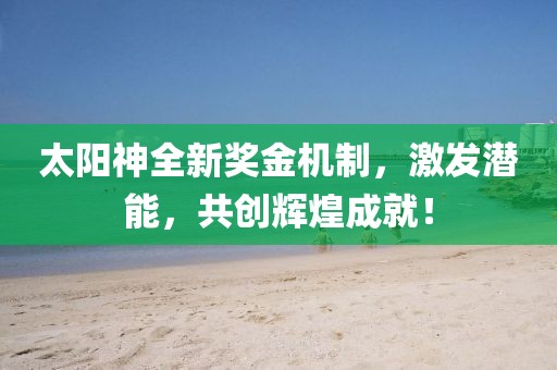 太阳神全新奖金机制，激发潜能，共创辉煌成就！
