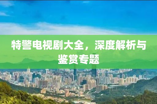特警电视剧大全，深度解析与鉴赏专题