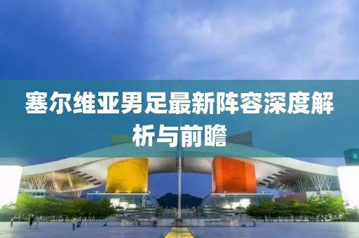 塞尔维亚男足最新阵容深度解析与前瞻