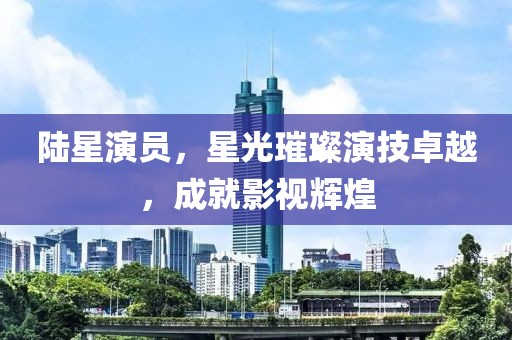 陆星演员，星光璀璨演技卓越，成就影视辉煌